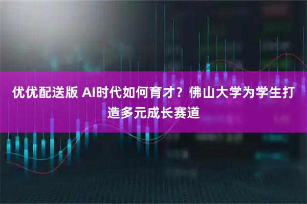 优优配送版 AI时代如何育才？佛山大学为学生打造多元成长赛道