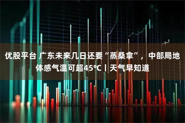 优股平台 广东未来几日还要“蒸桑拿”，中部局地体感气温可超45℃丨天气早知道