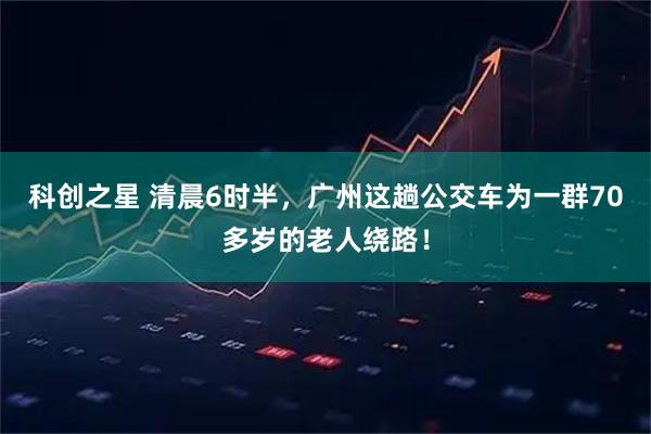 科创之星 清晨6时半，广州这趟公交车为一群70多岁的老人绕路！